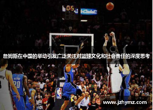 詹姆斯在中国的举动引发广泛关注对篮球文化和社会责任的深度思考